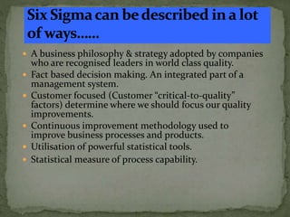  A business philosophy & strategy adopted by companies
who are recognised leaders in world class quality.
 Fact based decision making. An integrated part of a
management system.
 Customer focused (Customer “critical-to-quality”
factors) determine where we should focus our quality
improvements.
 Continuous improvement methodology used to
improve business processes and products.
 Utilisation of powerful statistical tools.
 Statistical measure of process capability.
 