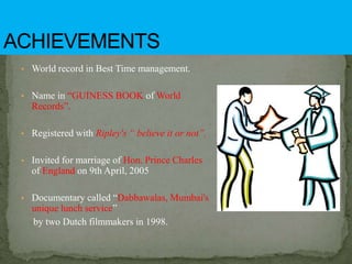 • World record in Best Time management.
• Name in “GUINESS BOOK of World
Records”.
• Registered with Ripley's “ believe it or not”.
• Invited for marriage of Hon. Prince Charles
of England on 9th April, 2005
• Documentary called “Dabbawalas, Mumbai's
unique lunch service”
by two Dutch filmmakers in 1998.
 