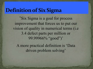 ‘Six Sigma is a goal for process
improvement that forces us to put our
vision of quality in numerical terms (i.e
3.4 defect parts per million or
99.99966% “good”)’
A more practical definition is ‘Data
driven problem solving’
 