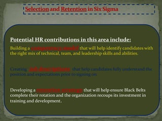 Potential HR contributions in this area include:
Building a competency model that will help identify candidates with
the right mix of technical, team, and leadership skills and abilities.
Creating job descriptions that help candidates fully understand the
position and expectations prior to signing on.
Developing a retention strategy that will help ensure Black Belts
complete their rotation and the organization recoups its investment in
training and development.
 