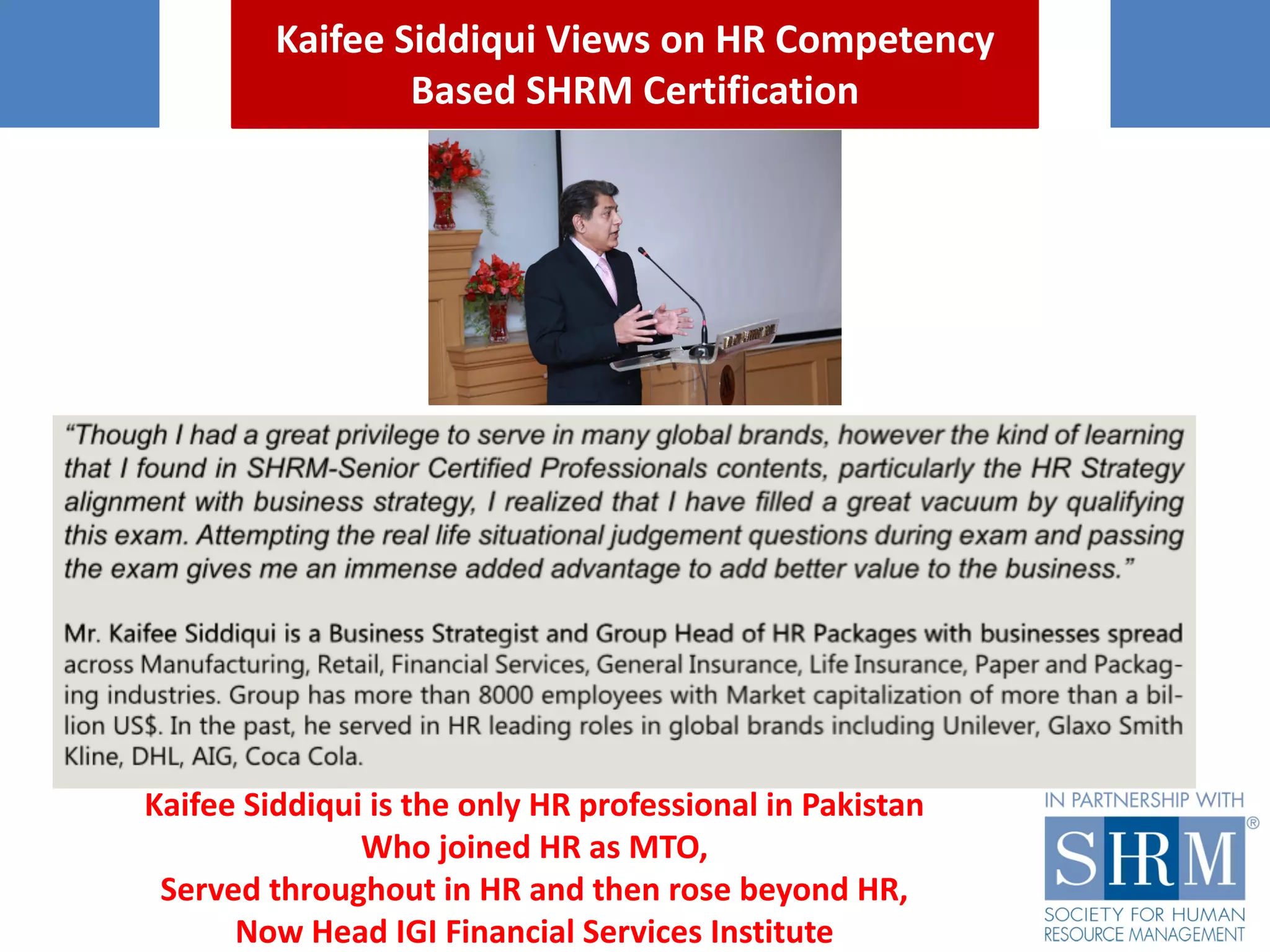 Kaifee Siddiqui	Views	on	HR	Competency	
Based	SHRM	Certification
Kaifee Siddiqui	is	the	only	HR	professional	in	Pakistan
Who	joined	HR	as	MTO,
Served	throughout	in	HR	and	then	rose	beyond	HR,
Now	Head	IGI	Financial	Services	Institute
 