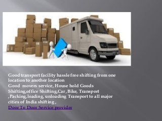 Good transport facility hassle free shifting from one
location to another location
Good movers service, House hold Goods
Shifting,office Shifting,Car ,Bike, Transport
,Packing,loading, unloading Transport to all major
cities of India shifting ,
Door To Door Service provider
 
