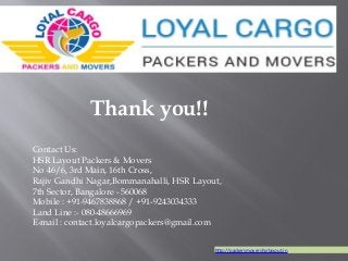Contact Us:
HSR Layout Packers & Movers
No 46/6, 3rd Main, 16th Cross,
Rajiv Gandhi Nagar,Bommanahalli, HSR Layout,
7th Sector, Bangalore - 560068
Mobile : +91-9467838868 / +91-9243034333
Land Line :- 080-48666969
E-mail : contact.loyalcargopackers@gmail.com
Thank you!!
http://packersmovershsrlayout.in
 