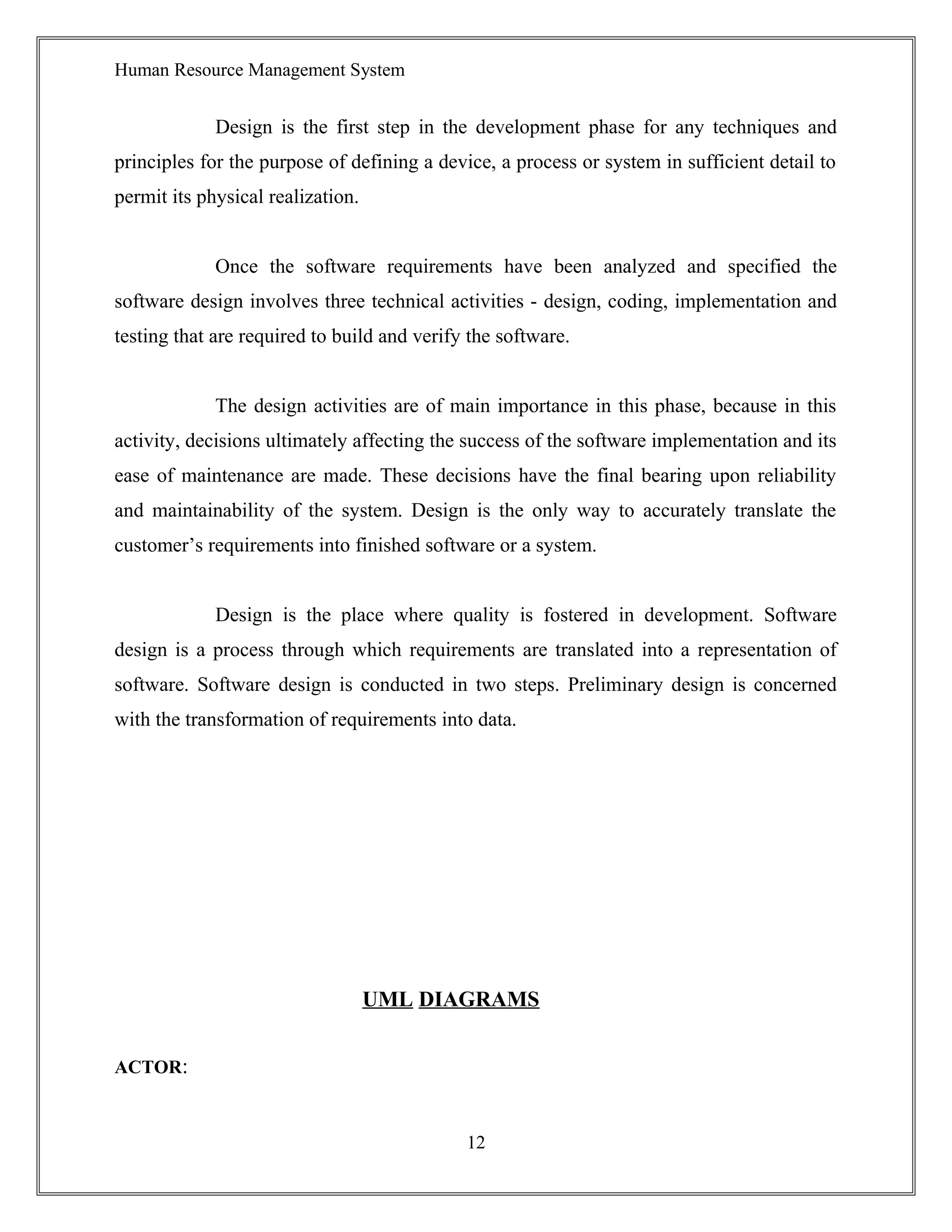 Human Resource Management System
Design is the first step in the development phase for any techniques and
principles for the purpose of defining a device, a process or system in sufficient detail to
permit its physical realization.
Once the software requirements have been analyzed and specified the
software design involves three technical activities - design, coding, implementation and
testing that are required to build and verify the software.
The design activities are of main importance in this phase, because in this
activity, decisions ultimately affecting the success of the software implementation and its
ease of maintenance are made. These decisions have the final bearing upon reliability
and maintainability of the system. Design is the only way to accurately translate the
customer’s requirements into finished software or a system.
Design is the place where quality is fostered in development. Software
design is a process through which requirements are translated into a representation of
software. Software design is conducted in two steps. Preliminary design is concerned
with the transformation of requirements into data.
UML DIAGRAMS
ACTOR:
12
 