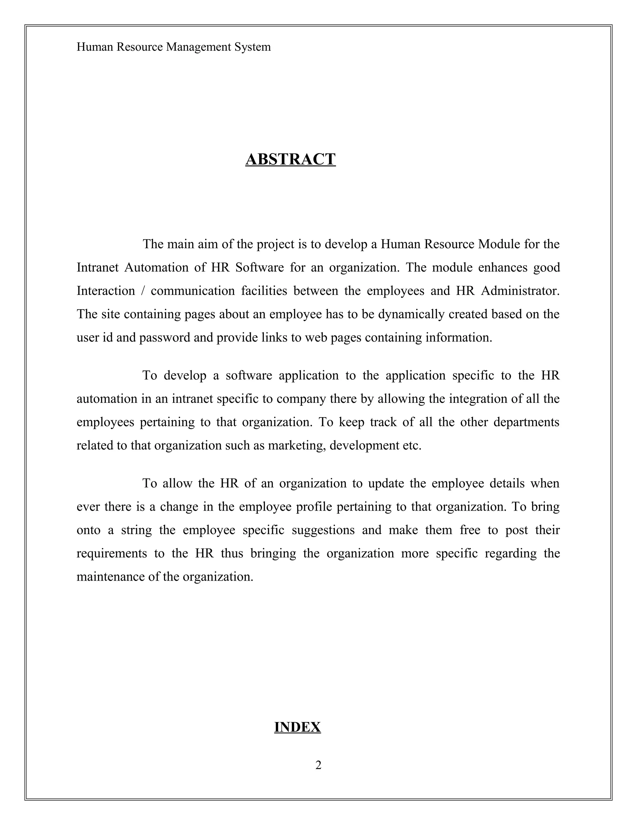 Human Resource Management System
ABSTRACT
The main aim of the project is to develop a Human Resource Module for the
Intranet Automation of HR Software for an organization. The module enhances good
Interaction / communication facilities between the employees and HR Administrator.
The site containing pages about an employee has to be dynamically created based on the
user id and password and provide links to web pages containing information.
To develop a software application to the application specific to the HR
automation in an intranet specific to company there by allowing the integration of all the
employees pertaining to that organization. To keep track of all the other departments
related to that organization such as marketing, development etc.
To allow the HR of an organization to update the employee details when
ever there is a change in the employee profile pertaining to that organization. To bring
onto a string the employee specific suggestions and make them free to post their
requirements to the HR thus bringing the organization more specific regarding the
maintenance of the organization.
INDEX
2
 