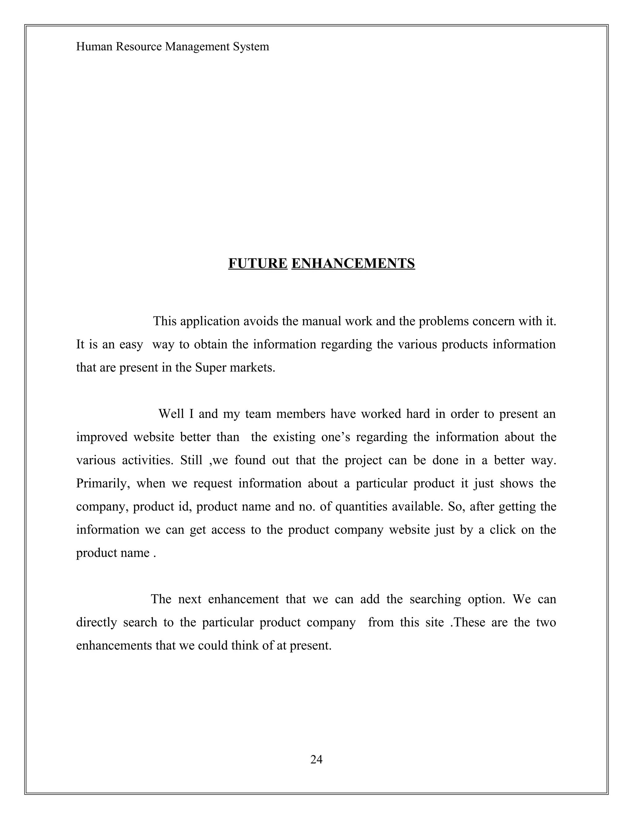 Human Resource Management System
FUTURE ENHANCEMENTS
This application avoids the manual work and the problems concern with it.
It is an easy way to obtain the information regarding the various products information
that are present in the Super markets.
Well I and my team members have worked hard in order to present an
improved website better than the existing one’s regarding the information about the
various activities. Still ,we found out that the project can be done in a better way.
Primarily, when we request information about a particular product it just shows the
company, product id, product name and no. of quantities available. So, after getting the
information we can get access to the product company website just by a click on the
product name .
The next enhancement that we can add the searching option. We can
directly search to the particular product company from this site .These are the two
enhancements that we could think of at present.
24
 