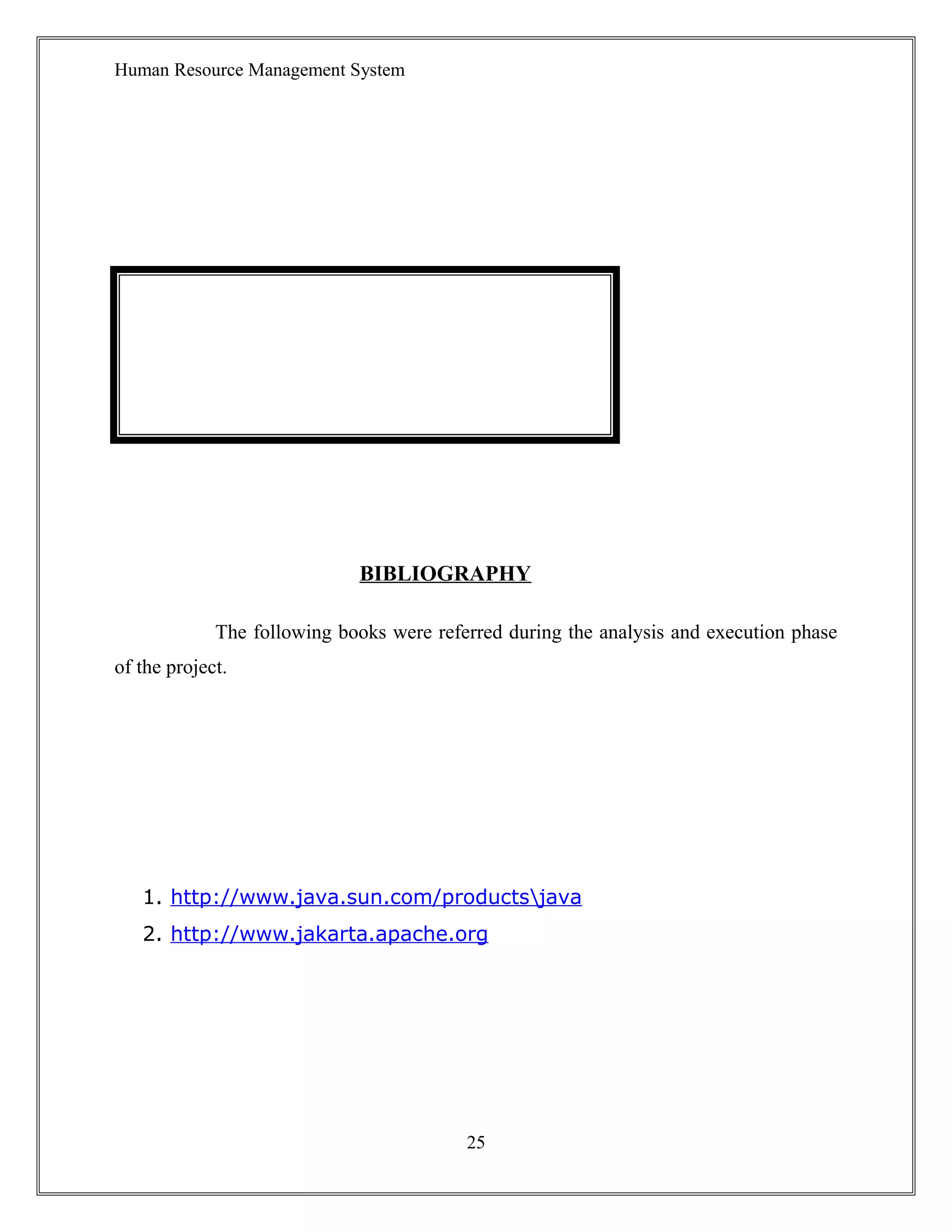 Human Resource Management System
BIBLIOGRAPHY
The following books were referred during the analysis and execution phase
of the project.
1. http://www.java.sun.com/productsjava
2. http://www.jakarta.apache.org
25
 
