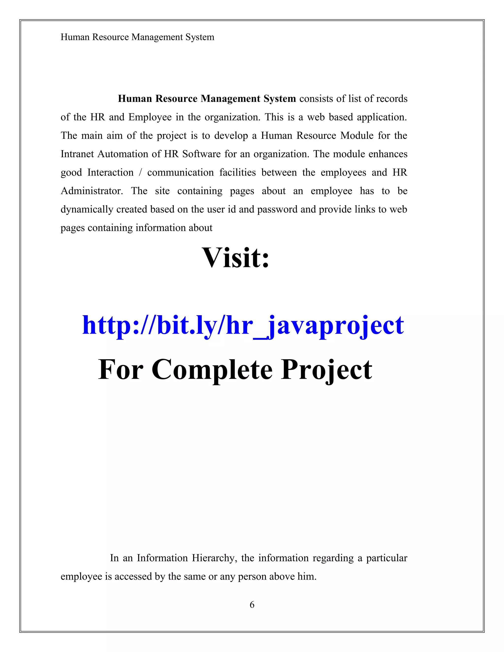 Human Resource Management System
Human Resource Management System consists of list of records
of the HR and Employee in the organization. This is a web based application.
The main aim of the project is to develop a Human Resource Module for the
Intranet Automation of HR Software for an organization. The module enhances
good Interaction / communication facilities between the employees and HR
Administrator. The site containing pages about an employee has to be
dynamically created based on the user id and password and provide links to web
pages containing information about
Visit:
http://bit.ly/hr_javaproject
For Complete Project
In an Information Hierarchy, the information regarding a particular
employee is accessed by the same or any person above him.
6
 