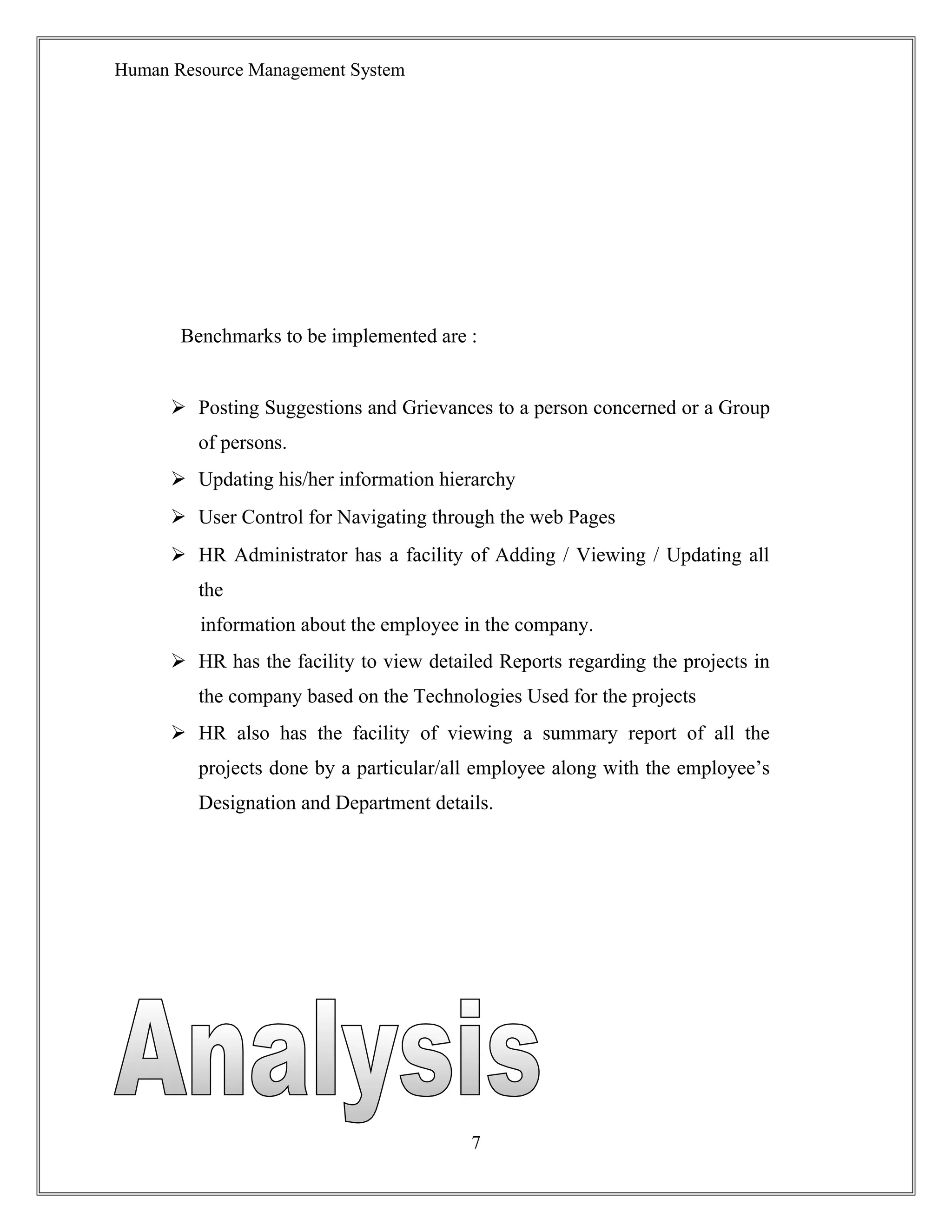 Human Resource Management System
Benchmarks to be implemented are :
 Posting Suggestions and Grievances to a person concerned or a Group
of persons.
 Updating his/her information hierarchy
 User Control for Navigating through the web Pages
 HR Administrator has a facility of Adding / Viewing / Updating all
the
information about the employee in the company.
 HR has the facility to view detailed Reports regarding the projects in
the company based on the Technologies Used for the projects
 HR also has the facility of viewing a summary report of all the
projects done by a particular/all employee along with the employee’s
Designation and Department details.
7
 