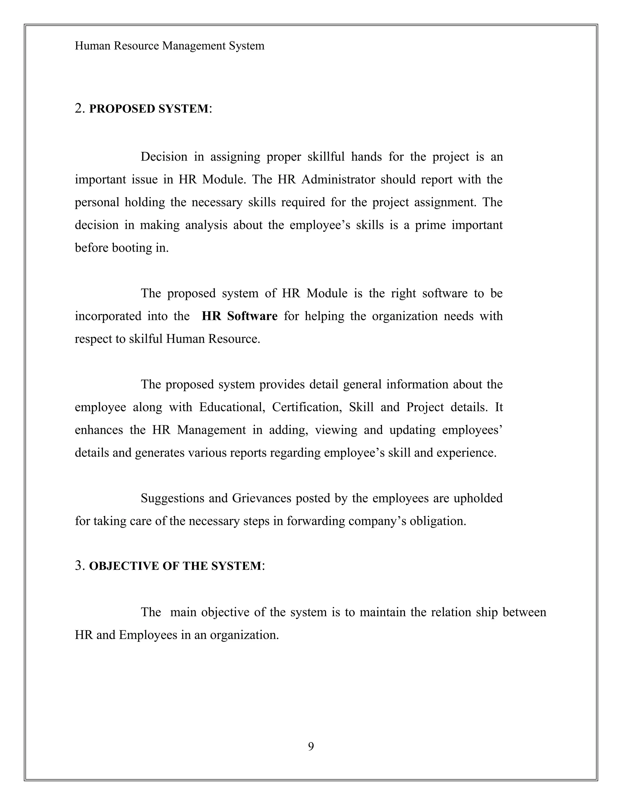 Human Resource Management System
2. PROPOSED SYSTEM:
Decision in assigning proper skillful hands for the project is an
important issue in HR Module. The HR Administrator should report with the
personal holding the necessary skills required for the project assignment. The
decision in making analysis about the employee’s skills is a prime important
before booting in.
The proposed system of HR Module is the right software to be
incorporated into the HR Software for helping the organization needs with
respect to skilful Human Resource.
The proposed system provides detail general information about the
employee along with Educational, Certification, Skill and Project details. It
enhances the HR Management in adding, viewing and updating employees’
details and generates various reports regarding employee’s skill and experience.
Suggestions and Grievances posted by the employees are upholded
for taking care of the necessary steps in forwarding company’s obligation.
3. OBJECTIVE OF THE SYSTEM:
The main objective of the system is to maintain the relation ship between
HR and Employees in an organization.
9
 