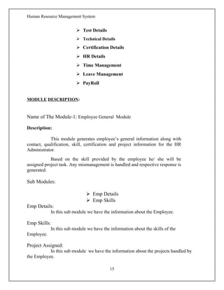 Human Resource Management System
 Test Details
 Technical Details
 Certification Details
 HR Details
 Time Management
 Leave Management
 PayRoll
MODULE DESCRIPTION:
Name of The Module-1: Employee General Module
Description:
This module generates employee’s general information along with
contact, qualification, skill, certification and project information for the HR
Administrator.
Based on the skill provided by the employee he/ she will be
assigned project task. Any mismanagement is handled and respective response is
generated.
Sub Modules:
 Emp Details
 Emp Skills
Emp Details:
In this sub module we have the information about the Employee.
Emp Skills:
In this sub module we have the information about the skills of the
Employee.
Project Assigned:
In this sub module we have the information about the projects handled by
the Employee.
15
 