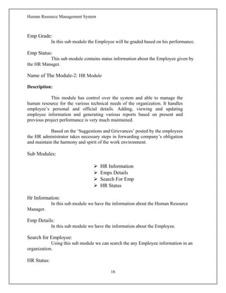 Human Resource Management System
Emp Grade:
In this sub module the Employee will be graded based on his performance.
Emp Status:
This sub module contains status information about the Employee given by
the HR Manager.
Name of The Module-2: HR Module
Description:
This module has control over the system and able to manage the
human resource for the various technical needs of the organization. It handles
employee’s personal and official details. Adding, viewing and updating
employee information and generating various reports based on present and
previous project performance is very much maintained.
Based on the ‘Suggestions and Grievances’ posted by the employees
the HR administrator takes necessary steps in forwarding company’s obligation
and maintain the harmony and spirit of the work environment.
Sub Modules:
 HR Information
 Emps Details
 Search For Emp
 HR Status
Hr Information:
In this sub module we have the information about the Human Resource
Manager.
Emp Details:
In this sub module we have the information about the Employee.
Search for Employee:
Using this sub module we can search the any Employee information in an
organization.
HR Status:
16
 