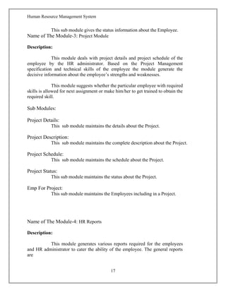 Human Resource Management System
This sub module gives the status information about the Employee.
Name of The Module-3: Project Module
Description:
This module deals with project details and project schedule of the
employee by the HR administrator. Based on the Project Management
specification and technical skills of the employee the module generate the
decisive information about the employee’s strengths and weaknesses.
This module suggests whether the particular employee with required
skills is allowed for next assignment or make him/her to get trained to obtain the
required skill.
Sub Modules:
Project Details:
This sub module maintains the details about the Project.
Project Description:
This sub module maintains the complete description about the Project.
Project Schedule:
This sub module maintains the schedule about the Project.
Project Status:
This sub module maintains the status about the Project.
Emp For Project:
This sub module maintains the Employees including in a Project.
Name of The Module-4: HR Reports
Description:
This module generates various reports required for the employees
and HR administrator to cater the ability of the employee. The general reports
are
17
 