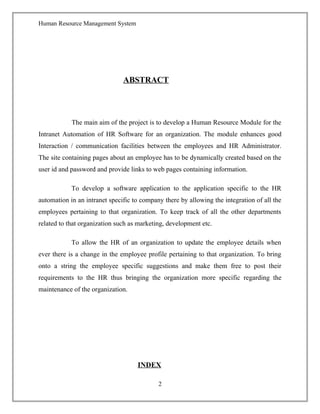 Human Resource Management System
ABSTRACT
The main aim of the project is to develop a Human Resource Module for the
Intranet Automation of HR Software for an organization. The module enhances good
Interaction / communication facilities between the employees and HR Administrator.
The site containing pages about an employee has to be dynamically created based on the
user id and password and provide links to web pages containing information.
To develop a software application to the application specific to the HR
automation in an intranet specific to company there by allowing the integration of all the
employees pertaining to that organization. To keep track of all the other departments
related to that organization such as marketing, development etc.
To allow the HR of an organization to update the employee details when
ever there is a change in the employee profile pertaining to that organization. To bring
onto a string the employee specific suggestions and make them free to post their
requirements to the HR thus bringing the organization more specific regarding the
maintenance of the organization.
INDEX
2
 