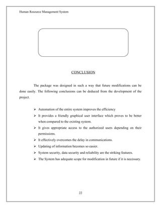 Human Resource Management System
CONCLUSION
The package was designed in such a way that future modifications can be
done easily. The following conclusions can be deduced from the development of the
project.
 Automation of the entire system improves the efficiency
 It provides a friendly graphical user interface which proves to be better
when compared to the existing system.
 It gives appropriate access to the authorized users depending on their
permissions.
 It effectively overcomes the delay in communications.
 Updating of information becomes so easier.
 System security, data security and reliability are the striking features.
 The System has adequate scope for modification in future if it is necessary.
22
 