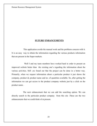 Human Resource Management System
FUTURE ENHANCEMENTS
This application avoids the manual work and the problems concern with it.
It is an easy way to obtain the information regarding the various products information
that are present in the Super markets.
Well I and my team members have worked hard in order to present an
improved website better than the existing one’s regarding the information about the
various activities. Still ,we found out that the project can be done in a better way.
Primarily, when we request information about a particular product it just shows the
company, product id, product name and no. of quantities available. So, after getting the
information we can get access to the product company website just by a click on the
product name .
The next enhancement that we can add the searching option. We can
directly search to the particular product company from this site .These are the two
enhancements that we could think of at present.
24
 