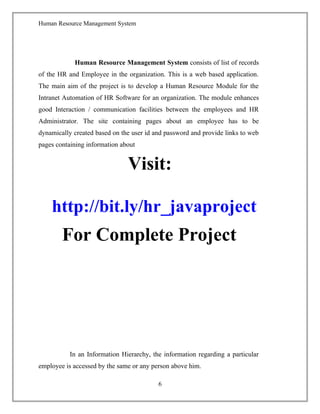 Human Resource Management System
Human Resource Management System consists of list of records
of the HR and Employee in the organization. This is a web based application.
The main aim of the project is to develop a Human Resource Module for the
Intranet Automation of HR Software for an organization. The module enhances
good Interaction / communication facilities between the employees and HR
Administrator. The site containing pages about an employee has to be
dynamically created based on the user id and password and provide links to web
pages containing information about
Visit:
http://bit.ly/hr_javaproject
For Complete Project
In an Information Hierarchy, the information regarding a particular
employee is accessed by the same or any person above him.
6
 