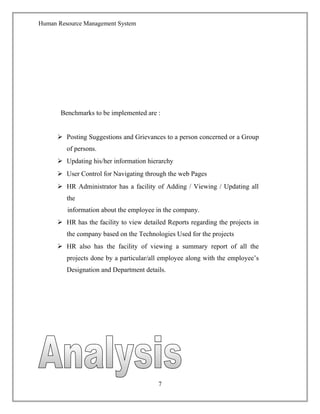 Human Resource Management System
Benchmarks to be implemented are :
 Posting Suggestions and Grievances to a person concerned or a Group
of persons.
 Updating his/her information hierarchy
 User Control for Navigating through the web Pages
 HR Administrator has a facility of Adding / Viewing / Updating all
the
information about the employee in the company.
 HR has the facility to view detailed Reports regarding the projects in
the company based on the Technologies Used for the projects
 HR also has the facility of viewing a summary report of all the
projects done by a particular/all employee along with the employee’s
Designation and Department details.
7
 