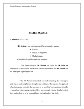 Human Resource Management System
SYSTEM ANALYSIS
1. EXISTING SYSTEM:
HR Software has implemented different modules such as
 Library
 Project Management
 Marketing etc.,
connecting the employees in the company.
The shortcoming of HR Module has made the HR Software
incomplete for automation. The system has not implemented the HR Module for
the employees regarding his/her
The HR Administration falls short of controlling the employee’s
activities in analyzing his/her strengths and weakness. The decision for appraisal
of assigning next project to the employee or to train him/her to enhance the skills
– where lies with proper projection. He is not provided with the detailed project
information done or to be assigned based on Application / Verticals.
8
 