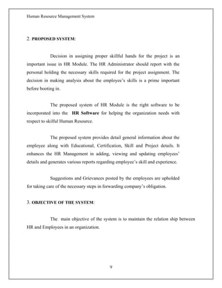 Human Resource Management System
2. PROPOSED SYSTEM:
Decision in assigning proper skillful hands for the project is an
important issue in HR Module. The HR Administrator should report with the
personal holding the necessary skills required for the project assignment. The
decision in making analysis about the employee’s skills is a prime important
before booting in.
The proposed system of HR Module is the right software to be
incorporated into the HR Software for helping the organization needs with
respect to skilful Human Resource.
The proposed system provides detail general information about the
employee along with Educational, Certification, Skill and Project details. It
enhances the HR Management in adding, viewing and updating employees’
details and generates various reports regarding employee’s skill and experience.
Suggestions and Grievances posted by the employees are upholded
for taking care of the necessary steps in forwarding company’s obligation.
3. OBJECTIVE OF THE SYSTEM:
The main objective of the system is to maintain the relation ship between
HR and Employees in an organization.
9
 