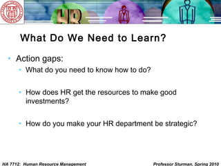 HA 7712: Human Resource Management Professor Sturman, Spring 2010
What Do We Need to Learn?
• Action gaps:
• What do you need to know how to do?
• How does HR get the resources to make good
investments?
• How do you make your HR department be strategic?
 