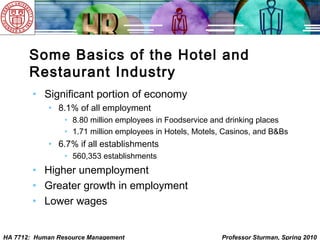 HA 7712: Human Resource Management Professor Sturman, Spring 2010
Some Basics of the Hotel and
Restaurant Industry
• Significant portion of economy
• 8.1% of all employment
• 8.80 million employees in Foodservice and drinking places
• 1.71 million employees in Hotels, Motels, Casinos, and B&Bs
• 6.7% if all establishments
• 560,353 establishments
• Higher unemployment
• Greater growth in employment
• Lower wages
 