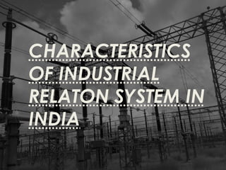 CHARACTERISTICS
OF INDUSTRIAL
RELATON SYSTEM IN
INDIA
 