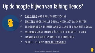 ✓ ONZE BLOG VOOR ALL THINGS SOCIAL
✓ TWITTER VOOR SNELLE SOCIAL MEDIA ACTUA EN FEITEN
✓ SLIDESHARE OM SLIMMER AAN DE SLAG TE GAAN MET SOCIAL
✓ FACEBOOK OM DE MENSEN ÀCHTER HET BEDRIJF TE ZIEN
✓ LINKEDIN OM PROFESSIONEEL TE CONNECTEN
✓ SCHRIJF JE IN OP ONZE NIEUWSBRIEF
Op de hoogte blijven van Talking Heads?
© HR SOCIAL MEDIA DAY | HRMAGAZINE | 24 JUNI 2014
 