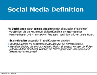 Social Media Definition
Als Social Media (auch soziale Medien) werden alle Medien (Plattformen)
verstanden, die die Nutzer über digitale Kanäle in der gegenseitigen
Kommunikation und im interaktiven Austausch von Informationen unterstützen.
Soziale Medien lassen sich in zwei Kategorien einteilen:
■ In soziale Medien mit dem vorherrschenden Ziel der Kommunikation
■ In soziale Medien, die zwar zur Kommunikation eingesetzt werden, der Fokus
jedoch auf dem Inhalt liegt, welchen die Nutzer generieren, bearbeiten und
miteinander austauschen.
Samstag, 25. Mai 13
 