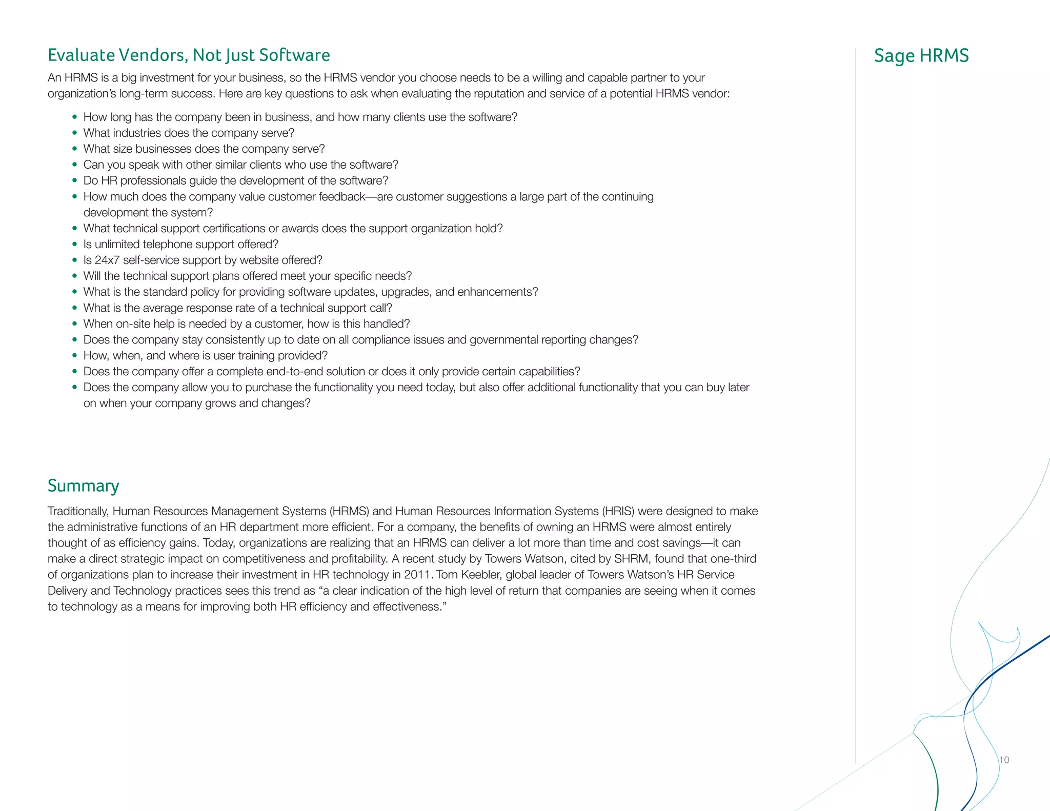 Sage HRMSEvaluate Vendors, Not Just Software
An HRMS is a big investment for your business, so the HRMS vendor you choose needs to be a willing and capable partner to your
organization’s long-term success. Here are key questions to ask when evaluating the reputation and service of a potential HRMS vendor:
	 •	 How long has the company been in business, and how many clients use the software?
	 •	 What industries does the company serve?
	 •	 What size businesses does the company serve?
	 •	 Can you speak with other similar clients who use the software?
	 •	 Do HR professionals guide the development of the software?
	 •	 How much does the company value customer feedback—are customer suggestions a large part of the continuing 				
		 development the system?
	 •	 What technical support certifications or awards does the support organization hold?
	 •	 Is unlimited telephone support offered?
	 •	 Is 24x7 self-service support by website offered?
	 •	 Will the technical support plans offered meet your specific needs?
	 •	 What is the standard policy for providing software updates, upgrades, and enhancements?
	 •	 What is the average response rate of a technical support call?
	 •	 When on-site help is needed by a customer, how is this handled?
	 •	 Does the company stay consistently up to date on all compliance issues and governmental reporting changes?
	 •	 How, when, and where is user training provided?
	 •	 Does the company offer a complete end-to-end solution or does it only provide certain capabilities?
	 •	 Does the company allow you to purchase the functionality you need today, but also offer additional functionality that you can buy later 		
		 on when your company grows and changes?
Summary
Traditionally, Human Resources Management Systems (HRMS) and Human Resources Information Systems (HRIS) were designed to make
the administrative functions of an HR department more efficient. For a company, the benefits of owning an HRMS were almost entirely
thought of as efficiency gains. Today, organizations are realizing that an HRMS can deliver a lot more than time and cost savings—it can
make a direct strategic impact on competitiveness and profitability. A recent study by Towers Watson, cited by SHRM, found that one-third
of organizations plan to increase their investment in HR technology in 2011. Tom Keebler, global leader of Towers Watson’s HR Service
Delivery and Technology practices sees this trend as “a clear indication of the high level of return that companies are seeing when it comes
to technology as a means for improving both HR efficiency and effectiveness.”
10
 