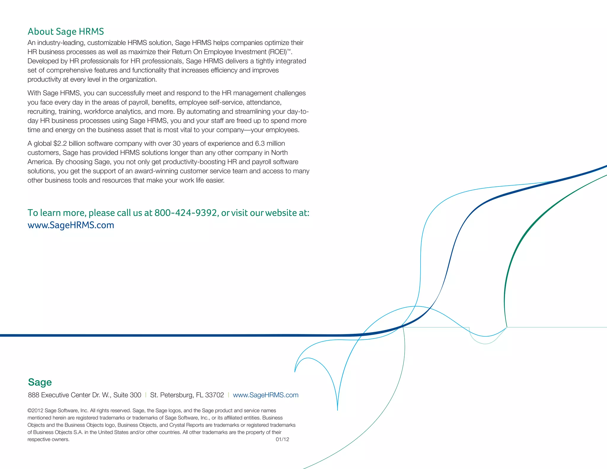 Sage
888 Executive Center Dr. W., Suite 300 | St. Petersburg, FL 33702 | www.SageHRMS.com
©2012 Sage Software, Inc. All rights reserved. Sage, the Sage logos, and the Sage product and service names
mentioned herein are registered trademarks or trademarks of Sage Software, Inc., or its affiliated entities. Business
Objects and the Business Objects logo, Business Objects, and Crystal Reports are trademarks or registered trademarks
of Business Objects S.A. in the United States and/or other countries. All other trademarks are the property of their
respective owners.								 01/12
About Sage HRMS
An industry-leading, customizable HRMS solution, Sage HRMS helps companies optimize their
HR business processes as well as maximize their Return On Employee Investment (ROEI)™
.
Developed by HR professionals for HR professionals, Sage HRMS delivers a tightly integrated
set of comprehensive features and functionality that increases efficiency and improves
productivity at every level in the organization.
With Sage HRMS, you can successfully meet and respond to the HR management challenges
you face every day in the areas of payroll, benefits, employee self-service, attendance,
recruiting, training, workforce analytics, and more. By automating and streamlining your day-to-
day HR business processes using Sage HRMS, you and your staff are freed up to spend more
time and energy on the business asset that is most vital to your company—your employees.
A global $2.2 billion software company with over 30 years of experience and 6.3 million
customers, Sage has provided HRMS solutions longer than any other company in North
America. By choosing Sage, you not only get productivity-boosting HR and payroll software
solutions, you get the support of an award-winning customer service team and access to many
other business tools and resources that make your work life easier.
To learn more, please call us at 800-424-9392, orvisit ourwebsite at:
www.SageHRMS.com
 