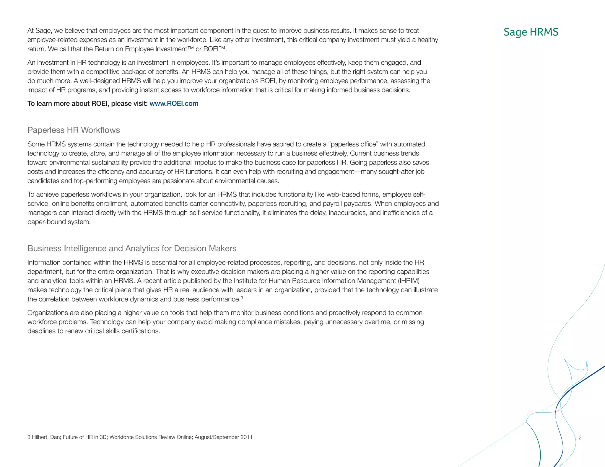 Sage HRMS
2
At Sage, we believe that employees are the most important component in the quest to improve business results. It makes sense to treat
employee-related expenses as an investment in the workforce. Like any other investment, this critical company investment must yield a healthy
return. We call that the Return on Employee Investment™ or ROEI™.
An investment in HR technology is an investment in employees. It’s important to manage employees effectively, keep them engaged, and
provide them with a competitive package of benefits. An HRMS can help you manage all of these things, but the right system can help you
do much more. A well-designed HRMS will help you improve your organization’s ROEI, by monitoring employee performance, assessing the
impact of HR programs, and providing instant access to workforce information that is critical for making informed business decisions.
To learn more about ROEI, please visit: www.ROEI.com
Paperless HR Workflows
Some HRMS systems contain the technology needed to help HR professionals have aspired to create a “paperless office” with automated
technology to create, store, and manage all of the employee information necessary to run a business effectively. Current business trends
toward environmental sustainability provide the additional impetus to make the business case for paperless HR. Going paperless also saves
costs and increases the efficiency and accuracy of HR functions. It can even help with recruiting and engagement—many sought-after job
candidates and top-performing employees are passionate about environmental causes.
To achieve paperless workflows in your organization, look for an HRMS that includes functionality like web-based forms, employee self-
service, online benefits enrollment, automated benefits carrier connectivity, paperless recruiting, and payroll paycards. When employees and
managers can interact directly with the HRMS through self-service functionality, it eliminates the delay, inaccuracies, and inefficiencies of a
paper-bound system.
Business Intelligence and Analytics for Decision Makers
Information contained within the HRMS is essential for all employee-related processes, reporting, and decisions, not only inside the HR
department, but for the entire organization. That is why executive decision makers are placing a higher value on the reporting capabilities
and analytical tools within an HRMS. A recent article published by the Institute for Human Resource Information Management (IHRIM)
makes technology the critical piece that gives HR a real audience with leaders in an organization, provided that the technology can illustrate
the correlation between workforce dynamics and business performance.3
Organizations are also placing a higher value on tools that help them monitor business conditions and proactively respond to common
workforce problems. Technology can help your company avoid making compliance mistakes, paying unnecessary overtime, or missing
deadlines to renew critical skills certifications.
3 Hilbert, Dan; Future of HR in 3D; Workforce Solutions Review Online; August/September 2011
 