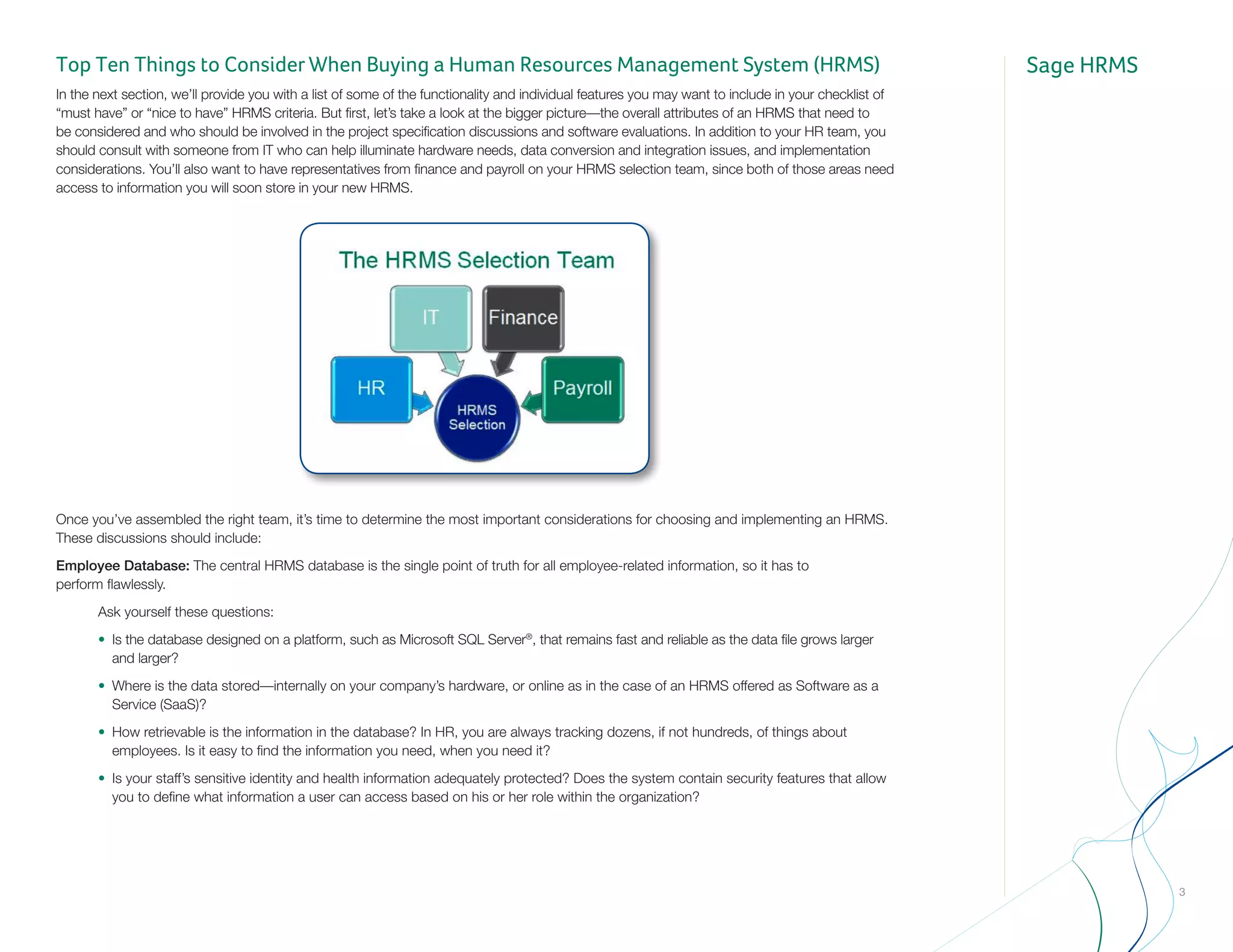 Sage HRMS
3
Top Ten Things to Consider When Buying a Human Resources Management System (HRMS)
In the next section, we’ll provide you with a list of some of the functionality and individual features you may want to include in your checklist of
“must have” or “nice to have” HRMS criteria. But first, let’s take a look at the bigger picture—the overall attributes of an HRMS that need to
be considered and who should be involved in the project specification discussions and software evaluations. In addition to your HR team, you
should consult with someone from IT who can help illuminate hardware needs, data conversion and integration issues, and implementation
considerations. You’ll also want to have representatives from finance and payroll on your HRMS selection team, since both of those areas need
access to information you will soon store in your new HRMS.
Once you’ve assembled the right team, it’s time to determine the most important considerations for choosing and implementing an HRMS.
These discussions should include:
Employee Database: The central HRMS database is the single point of truth for all employee-related information, so it has to 			
perform flawlessly.
		 Ask yourself these questions:
		•	 Is the database designed on a platform, such as Microsoft SQL Server®
, that remains fast and reliable as the data file grows larger 		
			and larger?
		•	 Where is the data stored—internally on your company’s hardware, or online as in the case of an HRMS offered as Software as a 		
			Service (SaaS)?
		•	 How retrievable is the information in the database? In HR, you are always tracking dozens, if not hundreds, of things about 		
			 employees. Is it easy to find the information you need, when you need it?
		•	 Is your staff’s sensitive identity and health information adequately protected? Does the system contain security features that allow 		
			 you to define what information a user can access based on his or her role within the organization?				
 