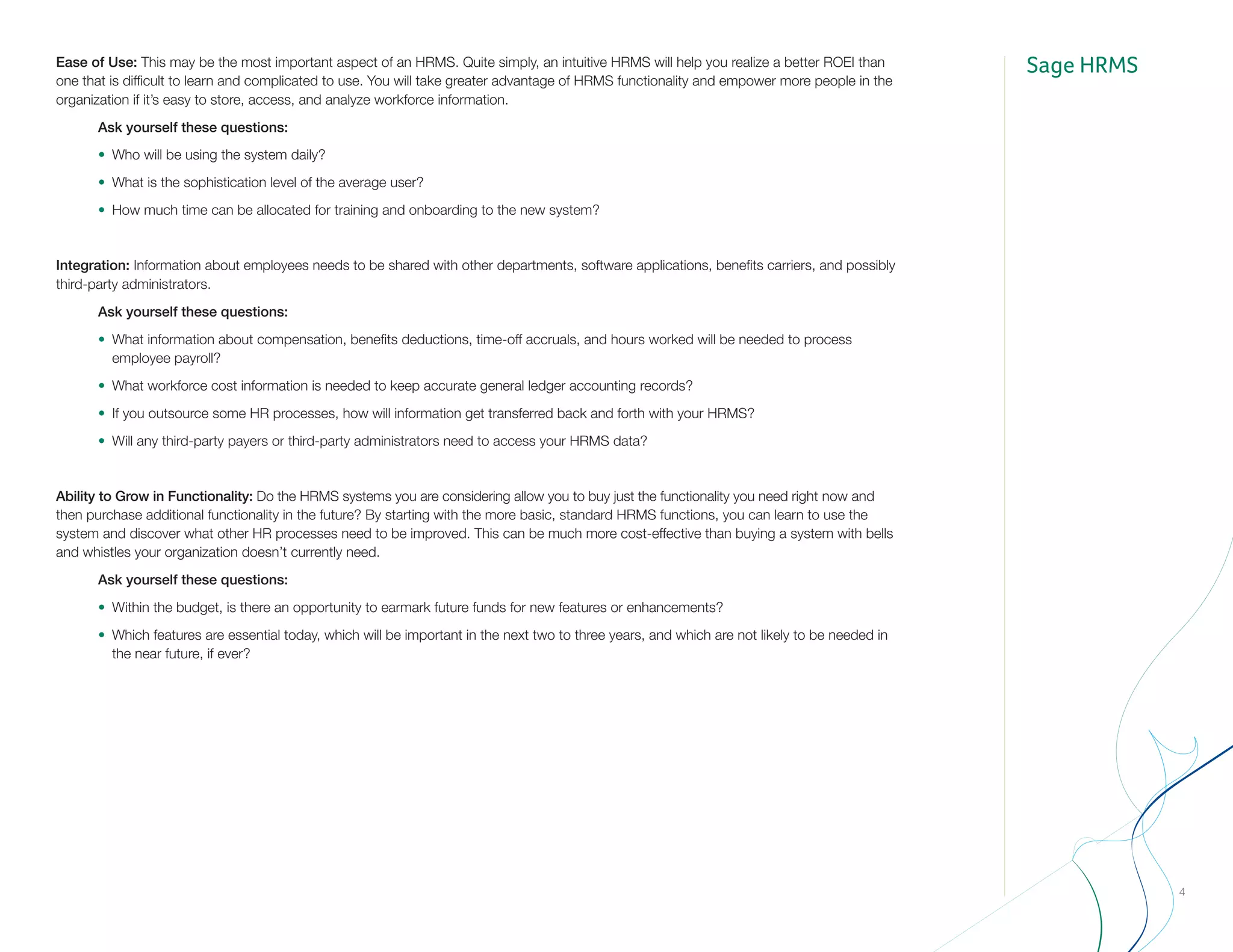 Sage HRMS
4
Ease of Use: This may be the most important aspect of an HRMS. Quite simply, an intuitive HRMS will help you realize a better ROEI than
one that is difficult to learn and complicated to use. You will take greater advantage of HRMS functionality and empower more people in the
organization if it’s easy to store, access, and analyze workforce information.
		Ask yourself these questions:
		•	 Who will be using the system daily?
		•	 What is the sophistication level of the average user?
		•	 How much time can be allocated for training and onboarding to the new system?
Integration: Information about employees needs to be shared with other departments, software applications, benefits carriers, and possibly
third-party administrators.
		Ask yourself these questions:
		•	 What information about compensation, benefits deductions, time-off accruals, and hours worked will be needed to process 		
			employee payroll?
		•	 What workforce cost information is needed to keep accurate general ledger accounting records?
		•	 If you outsource some HR processes, how will information get transferred back and forth with your HRMS?
		•	 Will any third-party payers or third-party administrators need to access your HRMS data?
Ability to Grow in Functionality: Do the HRMS systems you are considering allow you to buy just the functionality you need right now and
then purchase additional functionality in the future? By starting with the more basic, standard HRMS functions, you can learn to use the
system and discover what other HR processes need to be improved. This can be much more cost-effective than buying a system with bells
and whistles your organization doesn’t currently need.
		Ask yourself these questions:
		•	 Within the budget, is there an opportunity to earmark future funds for new features or enhancements?
		•	 Which features are essential today, which will be important in the next two to three years, and which are not likely to be needed in 		
			 the near future, if ever?
 