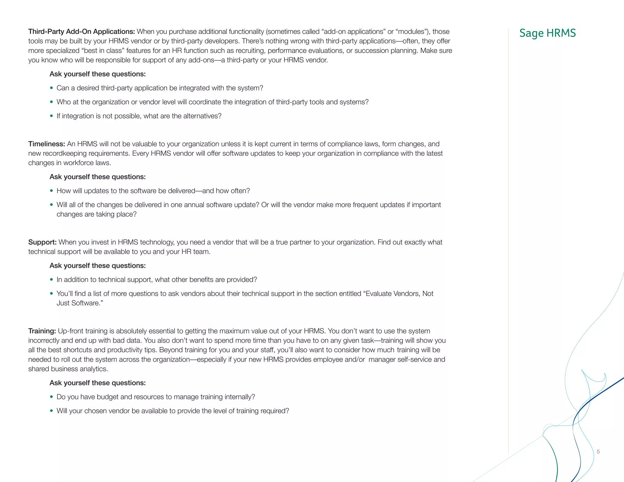 Sage HRMS
5
Third-Party Add-On Applications: When you purchase additional functionality (sometimes called “add-on applications” or “modules”), those
tools may be built by your HRMS vendor or by third-party developers. There’s nothing wrong with third-party applications—often, they offer
more specialized “best in class” features for an HR function such as recruiting, performance evaluations, or succession planning. Make sure
you know who will be responsible for support of any add-ons—a third-party or your HRMS vendor.
		Ask yourself these questions:
		•	 Can a desired third-party application be integrated with the system?
		•	 Who at the organization or vendor level will coordinate the integration of third-party tools and systems?
		•	 If integration is not possible, what are the alternatives?
Timeliness: An HRMS will not be valuable to your organization unless it is kept current in terms of compliance laws, form changes, and 	
new recordkeeping requirements. Every HRMS vendor will offer software updates to keep your organization in compliance with the latest
changes in workforce laws.
		Ask yourself these questions:
		•	 How will updates to the software be delivered—and how often?
		•	 Will all of the changes be delivered in one annual software update? Or will the vendor make more frequent updates if important 		
			 changes are taking place?
Support: When you invest in HRMS technology, you need a vendor that will be a true partner to your organization. Find out exactly what
technical support will be available to you and your HR team.
		Ask yourself these questions:
		•	 In addition to technical support, what other benefits are provided?
		•	 You’ll find a list of more questions to ask vendors about their technical support in the section entitled “Evaluate Vendors, Not
			Just Software.”
Training: Up-front training is absolutely essential to getting the maximum value out of your HRMS. You don’t want to use the system
incorrectly and end up with bad data. You also don’t want to spend more time than you have to on any given task—training will show you
all the best shortcuts and productivity tips. Beyond training for you and your staff, you’ll also want to consider how much 	training will be
needed to roll out the system across the organization—especially if your new HRMS provides employee and/or 	manager self-service and
shared business analytics.
		Ask yourself these questions:
		•	 Do you have budget and resources to manage training internally?
		•	 Will your chosen vendor be available to provide the level of training required?
 