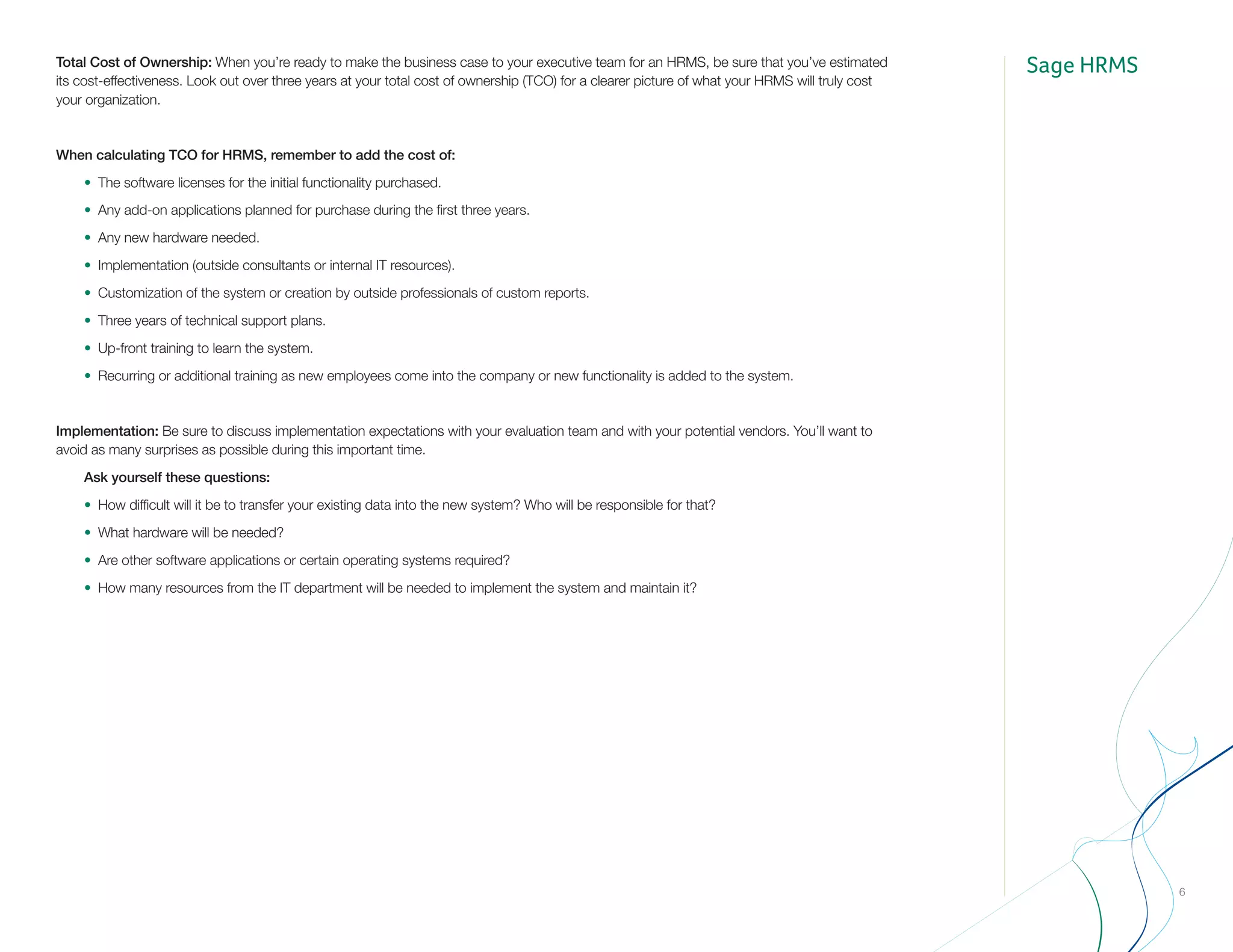 Sage HRMS
6
Total Cost of Ownership: When you’re ready to make the business case to your executive team for an HRMS, be sure that you’ve estimated
its cost-effectiveness. Look out over three years at your total cost of ownership (TCO) for a clearer picture of what your HRMS will truly cost
your organization.
When calculating TCO for HRMS, remember to add the cost of:
	 •	 The software licenses for the initial functionality purchased.
	 •	 Any add-on applications planned for purchase during the first three years.
	 •	 Any new hardware needed.
	 •	 Implementation (outside consultants or internal IT resources).
	 •	 Customization of the system or creation by outside professionals of custom reports.
	 •	 Three years of technical support plans.
	 •	 Up-front training to learn the system.
	 •	 Recurring or additional training as new employees come into the company or new functionality is added to the system.
Implementation: Be sure to discuss implementation expectations with your evaluation team and with your potential vendors. You’ll want to
avoid as many surprises as possible during this important time.
	 Ask yourself these questions:
	 •	 How difficult will it be to transfer your existing data into the new system? Who will be responsible for that?
	 •	 What hardware will be needed?
	 •	 Are other software applications or certain operating systems required?
	 •	 How many resources from the IT department will be needed to implement the system and maintain it?
 