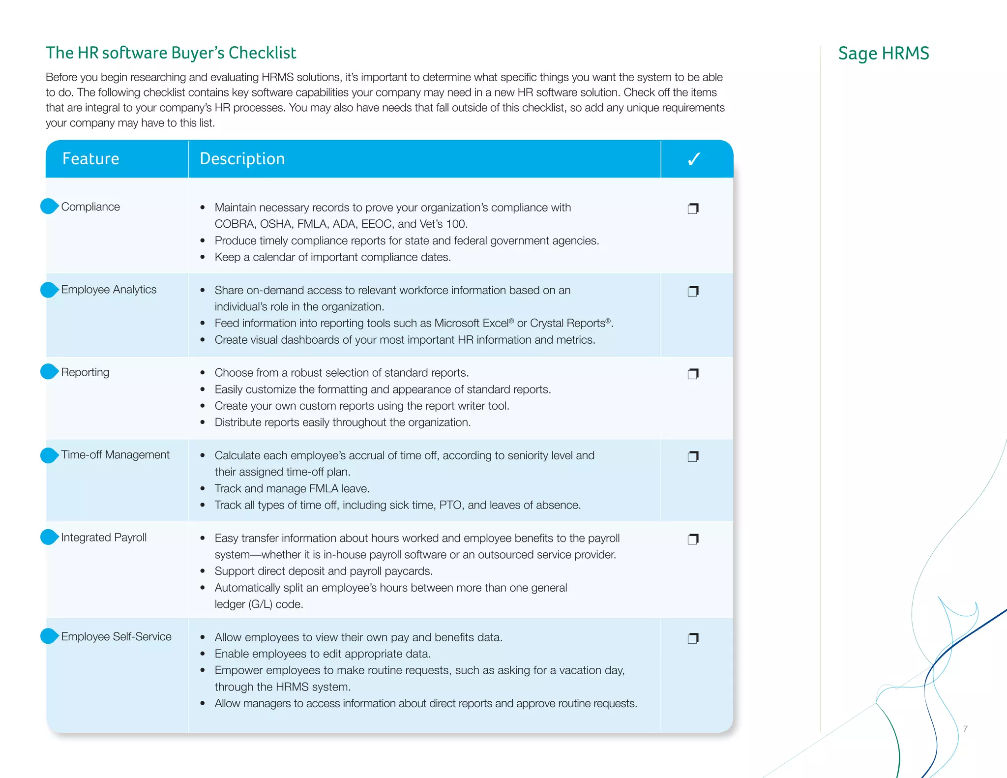 Sage HRMSThe HR software Buyer’s Checklist
Before you begin researching and evaluating HRMS solutions, it’s important to determine what specific things you want the system to be able
to do. The following checklist contains key software capabilities your company may need in a new HR software solution. Check off the items
that are integral to your company’s HR processes. You may also have needs that fall outside of this checklist, so add any unique requirements
your company may have to this list.
Feature Description 3
Compliance
Employee Analytics
Reporting
Time-off Management
Integrated Payroll
Employee Self-Service
p
p
p
p
p
p
•	 Maintain necessary records to prove your organization’s compliance with 	 	
	 COBRA, OSHA, FMLA, ADA, EEOC, and Vet’s 100.
• 	 Produce timely compliance reports for state and federal government agencies.
• 	 Keep a calendar of important compliance dates.
•	 Share on-demand access to relevant workforce information based on an 	 	
	 individual’s role in the organization.
• 	 Feed information into reporting tools such as Microsoft Excel®
or Crystal Reports®
.
• 	 Create visual dashboards of your most important HR information and metrics.
• 	 Choose from a robust selection of standard reports.
• 	 Easily customize the formatting and appearance of standard reports.
• 	 Create your own custom reports using the report writer tool.
• 	 Distribute reports easily throughout the organization.
•	 Calculate each employee’s accrual of time off, according to seniority level and 	 	
	 their assigned time-off plan.
• 	 Track and manage FMLA leave.
• 	 Track all types of time off, including sick time, PTO, and leaves of absence.
•	 Easy transfer information about hours worked and employee benefits to the payroll 	
	 system—whether it is in-house payroll software or an outsourced service provider.
•	 Support direct deposit and payroll paycards.
•	 Automatically split an employee’s hours between more than one general 	 	
	 ledger (G/L) code.
•	 Allow employees to view their own pay and benefits data.
•	 Enable employees to edit appropriate data.
•	 Empower employees to make routine requests, such as asking for a vacation day, 	
	 through the HRMS system.
•	 Allow managers to access information about direct reports and approve routine requests.
7
 