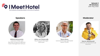 Episode 5
HR Solutions
20th May 2020
Milou van Oosterwijk
Key Account Manager
@Temper
Speakers Moderator
Mikhail Romanenko
Lecturer of Msc and
Bachelor programs @Swiss
Hotel Management School.
Rocco Bova
General Manager @Chable'
Resort & SPA
Marcin Wesolowski
Director of Operations @
Bidroom
 