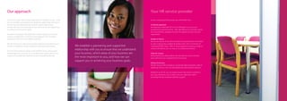 Our approach                                                                                                                  Your HR service provider
Our aim is to add value to your organisation in whatever we do. To do                                                         As your outsourced HR provider, you will benefit from:
this we establish a partnering and supportive relationship with you to
ensure that we understand your business, which areas of your                                                                  A tailored approach
business are the most important to you, and how we can support you                                                            By assigning a dedicated HR Account Manager to you, you are
in achieving your business goals.                                                                                             guaranteed a personal service. After identifying your business needs,
                                                                                                                              we will seamlessly integrate the best HR support services into your
We believe in keeping HR simple, this includes giving you first class                                                         organisation.
support, coupled with a common sense approach with workable
solutions to even the most difficult situations.                                                                              Quality of advice
                                                                                                                              We ensure that all of our HR Consultants are experienced in their field
We will assist you in making key business decisions and advise you as                                                         as well as being fully qualified HR professionals with a minimum of
to what is required to ensure compliance with legal requirements.        We establish a partnering and supportive             Chartered MCIPD status. With in-house expertise covering a range of
                                                                                                                              industry disciplines, you can rely on our professional advice.
Your business needs are always at the forefront of any advice given.
                                                                         relationship with you to ensure that we understand
Refreshingly down to earth, our consultants and support team strive      your business, which areas of your business are      Value for money
to give you exceptional customer service in everything they do.                                                               Renowned for providing clients with the best service for the best
                                                                         the most important to you, and how we can            price, we’ll save you invaluable time and money.
                                                                         support you in achieving your business goals.
                                                                                                                              Variety of services
                                                                                                                              We are not just a HR Consultancy; we are also able to provide a suite of
                                                                                                                              additional services that can ease additional administrative pressure.

                                                                                                                              Whatever we do for you, we always ensure that activity is linked to
                                                                                                                              your way of business, your values, and your objectives, whilst
                                                                                                                              providing friendly employee relations support.
 