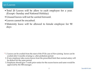Saurabh.R.Jain
(e) Leaves
•Total 20 Leaves will be allow to each employee for a year.
(Except:- Sunday and National Holiday)
•Unused leaves will not be carried forward.
•Leaves cannot be encashed.
•Maternity leave will be allowed to female employee for 90
days
12
* 1. Leaves can be availed from the start of the FY.In case of New joining leaves can be
availed after 6 months of joing i.e. after probation period.
2. If any employee take excess leaves from the prescribed limit then normal salary will
be deduct for the same period.
3. Employee should give 1 week prior notice for the excess leaves and same would be
approved by the HR manager.
 
