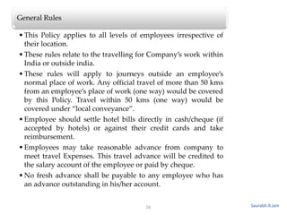 16
General Rules
•This Policy applies to all levels of employees irrespective of
their location.
•These rules relate to the travelling for Company’s work within
India or outside india.
•These rules will apply to journeys outside an employee’s
normal place of work. Any official travel of more than 50 kms
from an employee’s place of work (one way) would be covered
by this Policy. Travel within 50 kms (one way) would be
covered under “local conveyance”.
•Employee should settle hotel bills directly in cash/cheque (if
accepted by hotels) or against their credit cards and take
reimbursement.
•Employees may take reasonable advance from company to
meet travel Expenses. This travel advance will be credited to
the salary account of the employee or paid by cheque.
•No fresh advance shall be payable to any employee who has
an advance outstanding in his/her account.
Saurabh.R.Jain
 