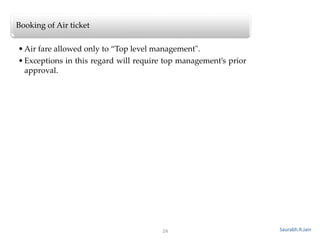 24
Booking of Air ticket
•Air fare allowed only to “Top level management".
•Exceptions in this regard will require top management’s prior
approval.
Saurabh.R.Jain
 