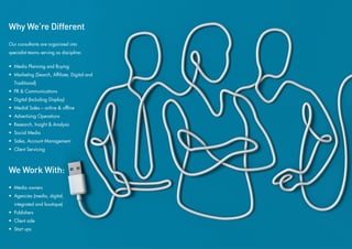 Why We’re Different
Our consultants are organized into
specialist teams serving as discipline:

• Media Planning and Buying
• Marketing (Search, Affiliate, Digital and
  Traditional)
• PR & Communications
• Digital (Including Display)
• Medial Sales – online & offline
• Advertising Operations
• Research, Insight & Analysis
• Social Media
• Sales, Account Management
• Client Servicing



We Work With:
• Media owners
• Agencies (media, digital,
  integrated and boutique)
• Publishers
• Client side
• Start ups
 