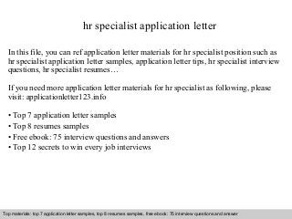hr specialist application letter 
In this file, you can ref application letter materials for hr specialist position such as 
hr specialist application letter samples, application letter tips, hr specialist interview 
questions, hr specialist resumes… 
If you need more application letter materials for hr specialist as following, please 
visit: applicationletter123.info 
• Top 7 application letter samples 
• Top 8 resumes samples 
• Free ebook: 75 interview questions and answers 
• Top 12 secrets to win every job interviews 
Top materials: top 7 application letter samples, top 8 resumes samples, free ebook: 75 interview questions and answer 
Interview questions and answers – free download/ pdf and ppt file 
 