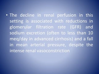 • The decline in renal perfusion in this
setting is associated with reductions in
glomerular filtration rate (GFR) and
sodium excretion (often to less than 10
meq/day in advanced cirrhosis) and a fall
in mean arterial pressure, despite the
intense renal vasoconstriction
 