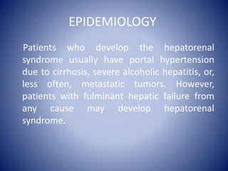 EPIDEMIOLOGY
Patients who develop the hepatorenal
syndrome usually have portal hypertension
due to cirrhosis, severe alcoholic hepatitis, or,
less often, metastatic tumors. However,
patients with fulminant hepatic failure from
any cause may develop hepatorenal
syndrome.
 