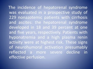 The incidence of hepatorenal syndrome
was evaluated in a prospective study of
229 nonazotemic patients with cirrhosis
and ascites: the hepatorenal syndrome
developed in 18 and 39 percent at one
and five years, respectively. Patients with
hyponatremia and a high plasma renin
activity were at highest risk. These signs
of neurohumoral activation presumably
reflected a more severe decline in
effective perfusion.
 