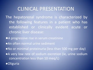 CLINICAL PRESENTATION
The hepatorenal syndrome is characterized by
the following features in a patient who has
established or clinically evident acute or
chronic liver disease:
●A progressive rise in serum creatinine
●An often normal urine sediment
●No or minimal proteinuria (less than 500 mg per day)
●A very low rate of sodium excretion (ie, urine sodium
concentration less than 10 meq/L)
●Oliguria
 