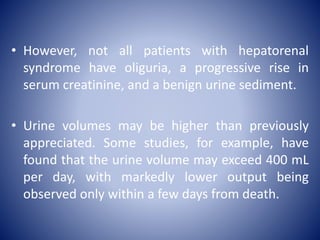 • However, not all patients with hepatorenal
syndrome have oliguria, a progressive rise in
serum creatinine, and a benign urine sediment.
• Urine volumes may be higher than previously
appreciated. Some studies, for example, have
found that the urine volume may exceed 400 mL
per day, with markedly lower output being
observed only within a few days from death.
 