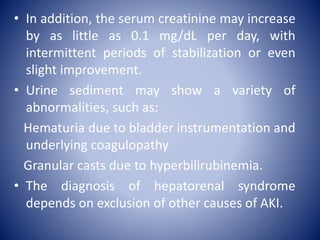 • In addition, the serum creatinine may increase
by as little as 0.1 mg/dL per day, with
intermittent periods of stabilization or even
slight improvement.
• Urine sediment may show a variety of
abnormalities, such as:
Hematuria due to bladder instrumentation and
underlying coagulopathy
Granular casts due to hyperbilirubinemia.
• The diagnosis of hepatorenal syndrome
depends on exclusion of other causes of AKI.
 